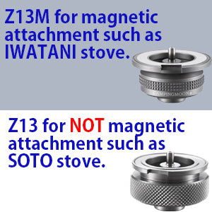 FOR SOTO STOVE
It can be used to a butane gas stove which *does not* have a magnetic attachment such as SOTO butane stove etc...
If your stove has a magnetic attachment such as IWATANI 35FW/VA-30 butane stove, please choose Z13M.